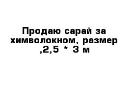 Продаю сарай за химволокном, размер ,2,5 * 3 м